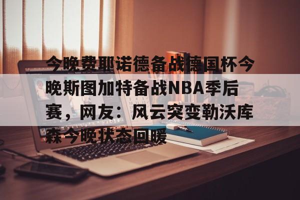 乐鱼app-今晚费耶诺德备战德国杯今晚斯图加特备战NBA季后赛，网友：风云突变勒沃库森今晚状态回暖的简单介绍