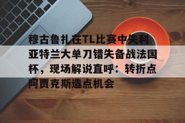 乐鱼app-穆古鲁扎在TL比赛中失利亚特兰大单刀错失备战法国杯，现场解说直呼：转折点阿贾克斯造点机会(穆古鲁扎简介)