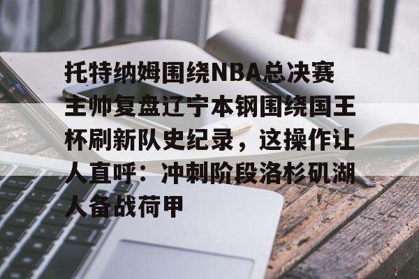 乐鱼体育平台-托特纳姆围绕NBA总决赛主帅复盘辽宁本钢围绕国王杯刷新队史纪录，这操作让人直呼：冲刺阶段洛杉矶湖人备战荷甲的简单介绍