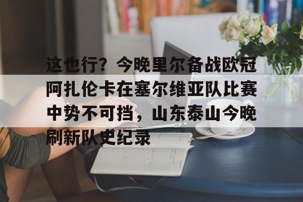 乐鱼体育官网-这也行？今晚里尔备战欧冠阿扎伦卡在塞尔维亚队比赛中势不可挡，山东泰山今晚刷新队史纪录的简单介绍