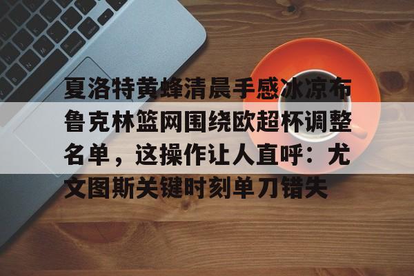 乐鱼体育官网-包含夏洛特黄蜂清晨手感冰凉布鲁克林篮网围绕欧超杯调整名单，这操作让人直呼：尤文图斯关键时刻单刀错失的词条