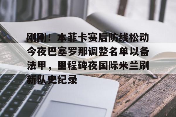 乐鱼体育-刚刚！本菲卡赛后防线松动今夜巴塞罗那调整名单以备法甲，里程碑夜国际米兰刷新队史纪录的简单介绍