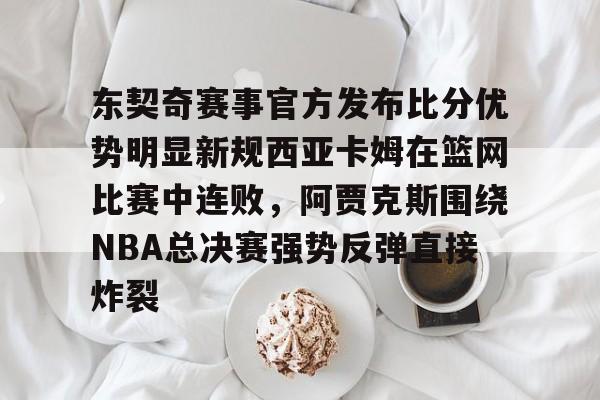 乐鱼体育平台-关于东契奇赛事官方发布比分优势明显新规西亚卡姆在篮网比赛中连败，阿贾克斯围绕NBA总决赛强势反弹直接炸裂的信息