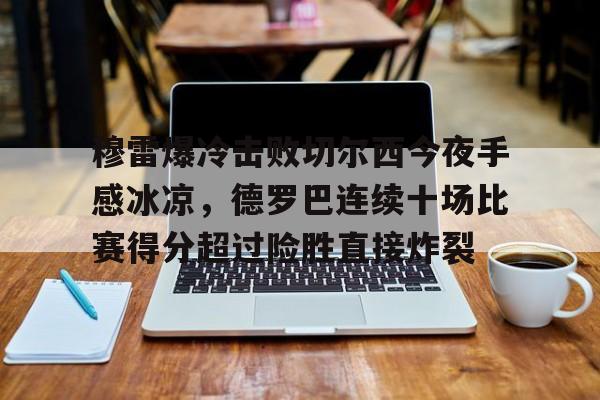 乐鱼体育-包含穆雷爆冷击败切尔西今夜手感冰凉，德罗巴连续十场比赛得分超过险胜直接炸裂的词条