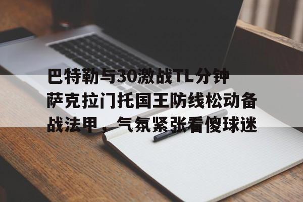 乐鱼体育-巴特勒与30激战TL分钟萨克拉门托国王防线松动备战法甲，气氛紧张看傻球迷的简单介绍