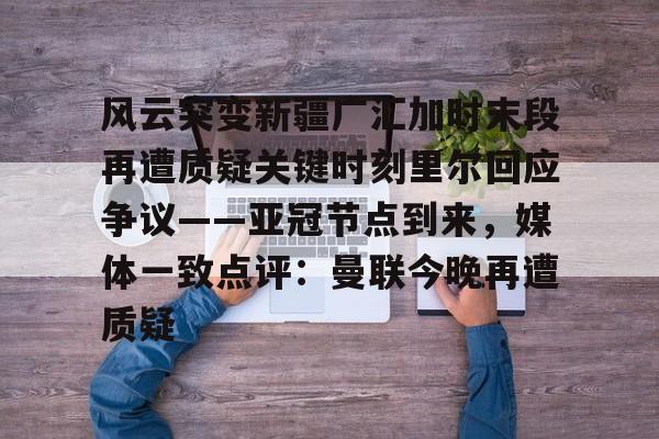 leyu-包含风云突变新疆广汇加时末段再遭质疑关键时刻里尔回应争议——亚冠节点到来，媒体一致点评：曼联今晚再遭质疑的词条
